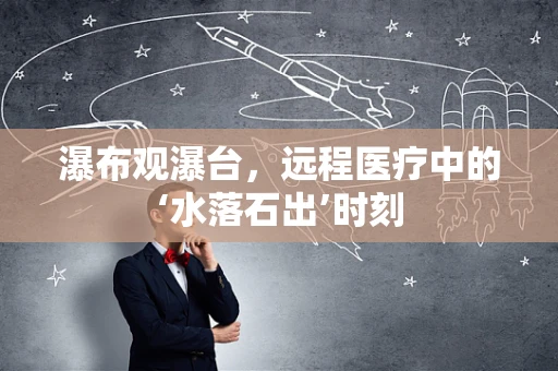 瀑布观瀑台，远程医疗中的‘水落石出’时刻