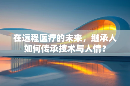 在远程医疗的未来，继承人如何传承技术与人情？