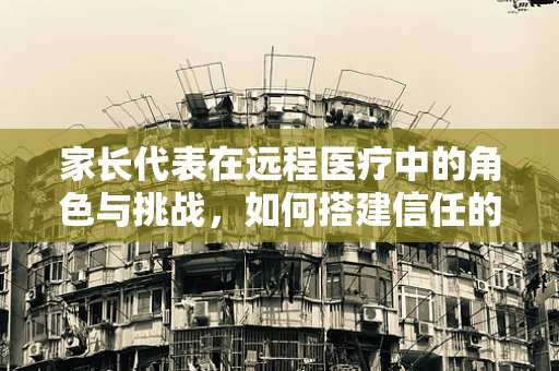 家长代表在远程医疗中的角色与挑战，如何搭建信任的桥梁？