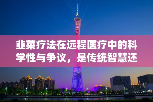 韭菜疗法在远程医疗中的科学性与争议，是传统智慧还是误导？