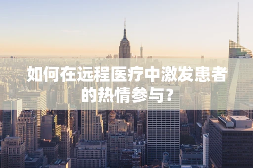 如何在远程医疗中激发患者的热情参与？