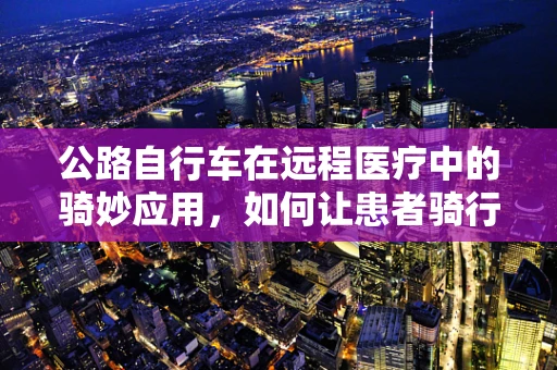 公路自行车在远程医疗中的骑妙应用，如何让患者骑行至健康？