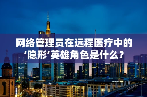 网络管理员在远程医疗中的‘隐形’英雄角色是什么？