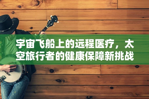 宇宙飞船上的远程医疗，太空旅行者的健康保障新挑战？