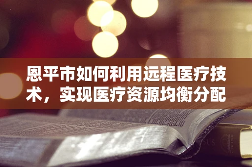 恩平市如何利用远程医疗技术，实现医疗资源均衡分配？
