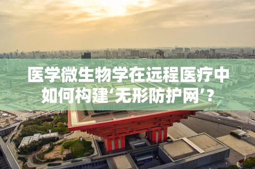医学微生物学在远程医疗中如何构建‘无形防护网’？