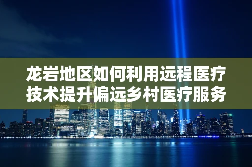 龙岩地区如何利用远程医疗技术提升偏远乡村医疗服务？