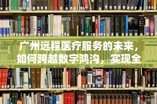 广州远程医疗服务的未来，如何跨越数字鸿沟，实现全民健康？