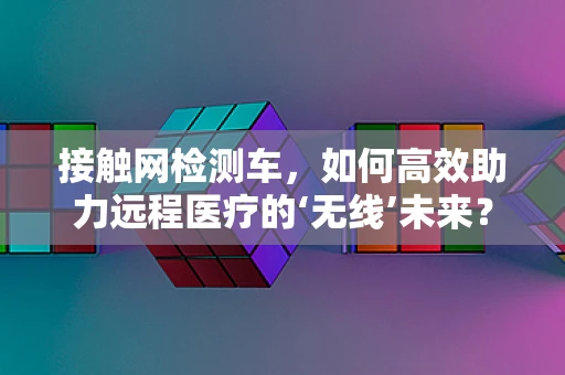 接触网检测车，如何高效助力远程医疗的‘无线’未来？