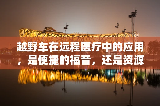 越野车在远程医疗中的应用，是便捷的福音，还是资源的浪费？