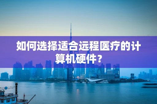 如何选择适合远程医疗的计算机硬件？