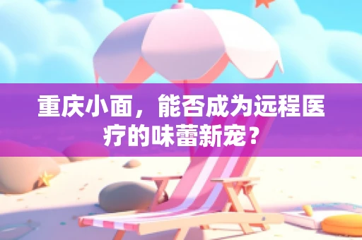 重庆小面，能否成为远程医疗的味蕾新宠？