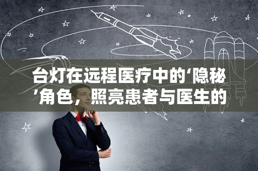 台灯在远程医疗中的‘隐秘’角色，照亮患者与医生的‘数字桥梁’