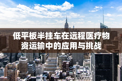 低平板半挂车在远程医疗物资运输中的应用与挑战