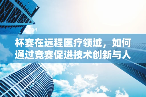 杯赛在远程医疗领域，如何通过竞赛促进技术创新与人才交流？