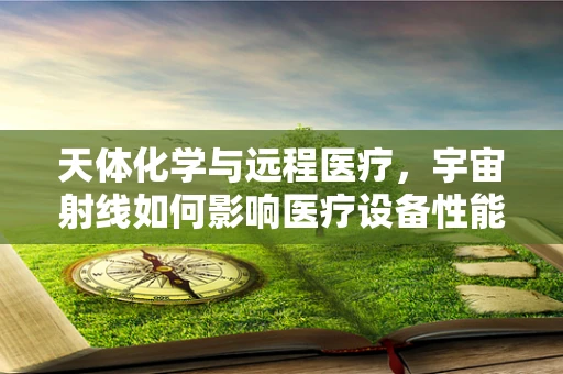 天体化学与远程医疗，宇宙射线如何影响医疗设备性能？
