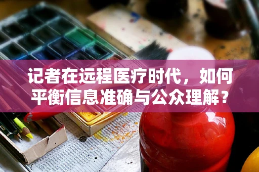 记者在远程医疗时代，如何平衡信息准确与公众理解？