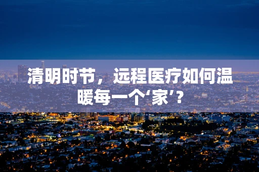 清明时节，远程医疗如何温暖每一个‘家’？