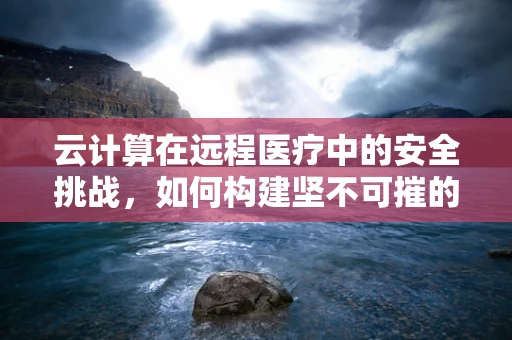 云计算在远程医疗中的安全挑战，如何构建坚不可摧的数据防线？