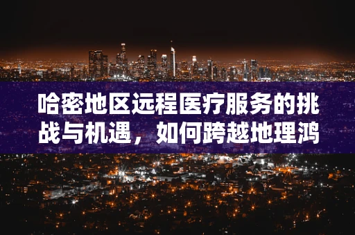 哈密地区远程医疗服务的挑战与机遇，如何跨越地理鸿沟？