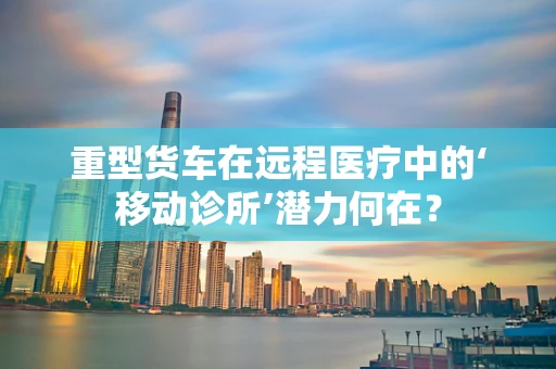 重型货车在远程医疗中的‘移动诊所’潜力何在？