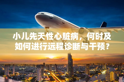 小儿先天性心脏病，何时及如何进行远程诊断与干预？