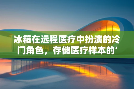 冰箱在远程医疗中扮演的冷门角色，存储医疗样本的‘秘密武器’