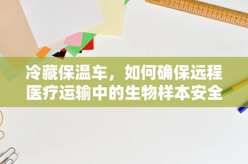 冷藏保温车，如何确保远程医疗运输中的生物样本安全？