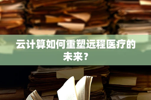 云计算如何重塑远程医疗的未来？