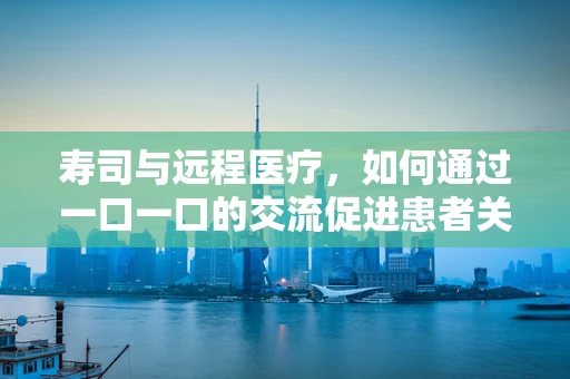 寿司与远程医疗，如何通过一口一口的交流促进患者关怀？