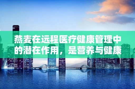 燕麦在远程医疗健康管理中的潜在作用，是营养与健康的桥梁吗？