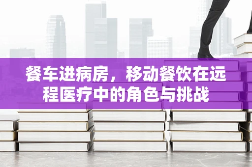 餐车进病房，移动餐饮在远程医疗中的角色与挑战