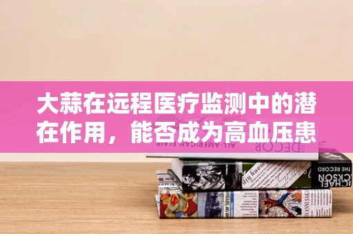 大蒜在远程医疗监测中的潜在作用，能否成为高血压患者的自然疗法？