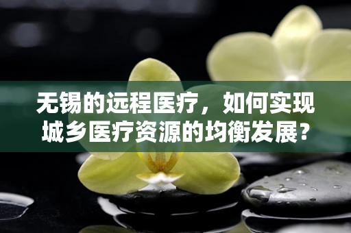 无锡的远程医疗，如何实现城乡医疗资源的均衡发展？