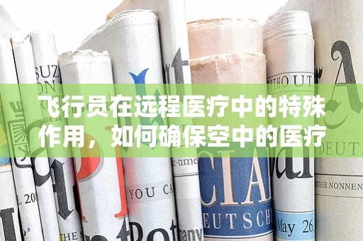 飞行员在远程医疗中的特殊作用，如何确保空中的医疗安全网？