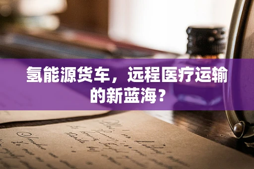 氢能源货车，远程医疗运输的新蓝海？