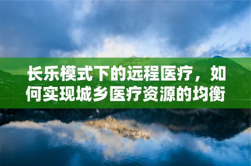 长乐模式下的远程医疗，如何实现城乡医疗资源的均衡发展？
