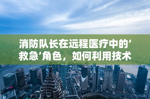 消防队长在远程医疗中的‘救急’角色，如何利用技术保障社区安全？