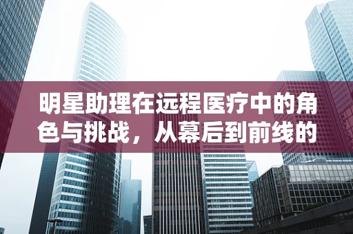 明星助理在远程医疗中的角色与挑战，从幕后到前线的转变