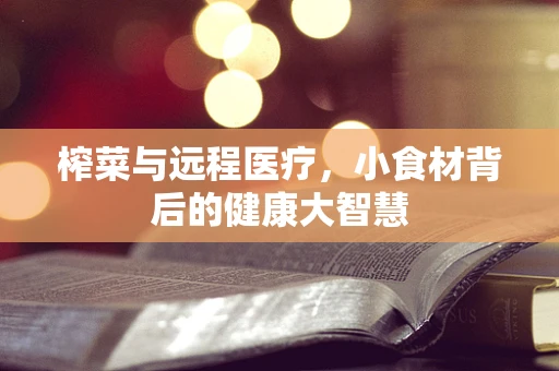 榨菜与远程医疗，小食材背后的健康大智慧