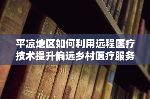 平凉地区如何利用远程医疗技术提升偏远乡村医疗服务？
