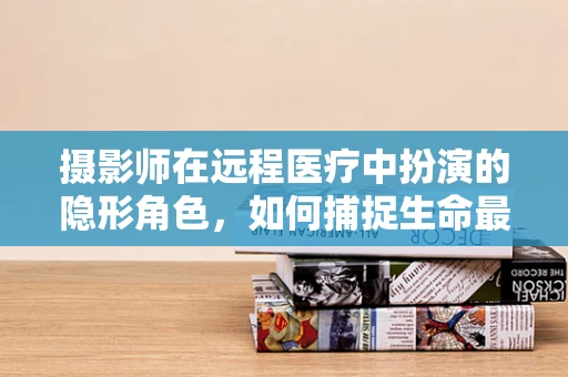 摄影师在远程医疗中扮演的隐形角色，如何捕捉生命最真实的瞬间？