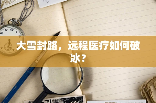 大雪封路，远程医疗如何破冰？