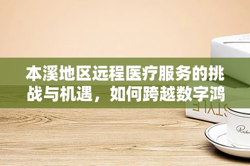 本溪地区远程医疗服务的挑战与机遇，如何跨越数字鸿沟？