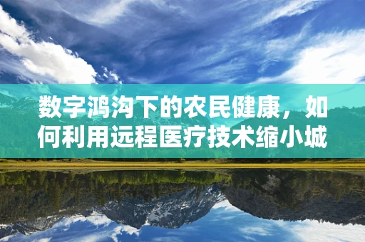 数字鸿沟下的农民健康，如何利用远程医疗技术缩小城乡医疗差距？
