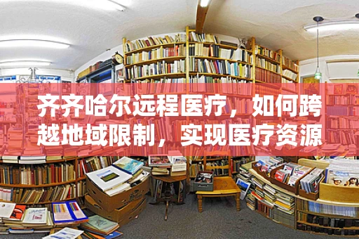 齐齐哈尔远程医疗，如何跨越地域限制，实现医疗资源均衡？