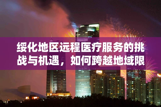 绥化地区远程医疗服务的挑战与机遇，如何跨越地域限制，实现高效医疗服务？