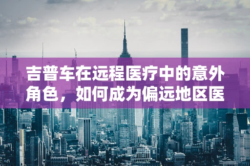 吉普车在远程医疗中的意外角色，如何成为偏远地区医疗援助的‘移动诊所’？