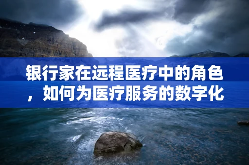 银行家在远程医疗中的角色，如何为医疗服务的数字化转型保驾护航？