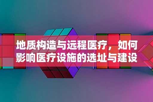 地质构造与远程医疗，如何影响医疗设施的选址与建设？